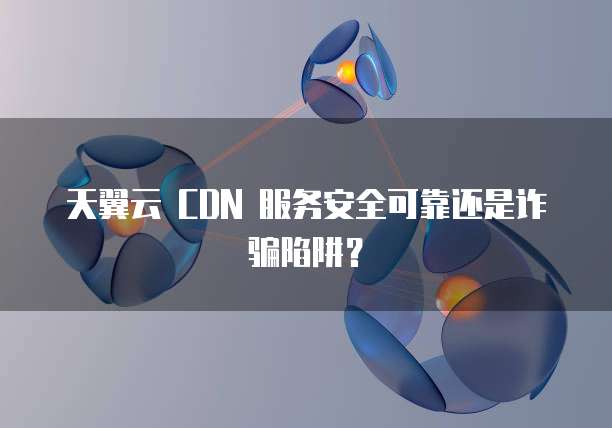 天翼云 CDN 服务安全可靠还是诈骗陷阱?