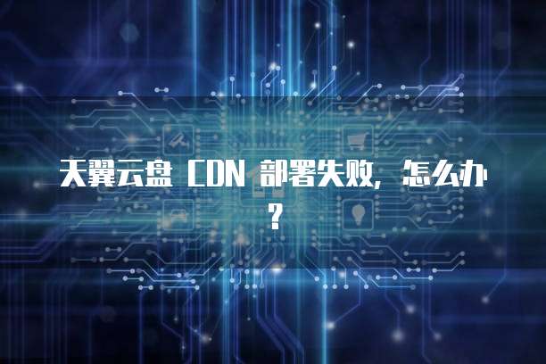 天翼云盘 CDN 部署失败,怎么办?