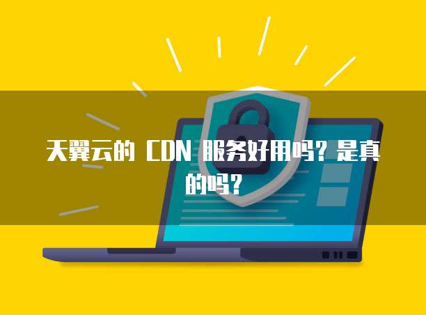 天翼云的 CDN 服务好用吗?是真的吗?