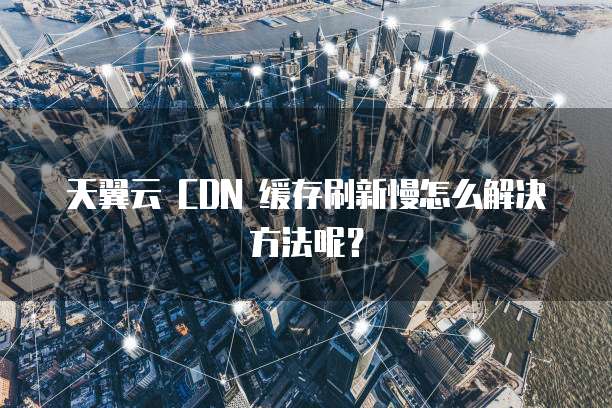 天翼云 CDN 缓存刷新慢怎么解决方法呢?