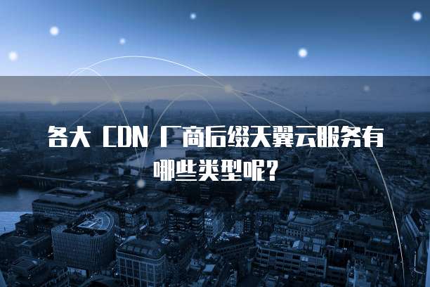 各大 CDN 厂商后缀天翼云服务有哪些类型呢?