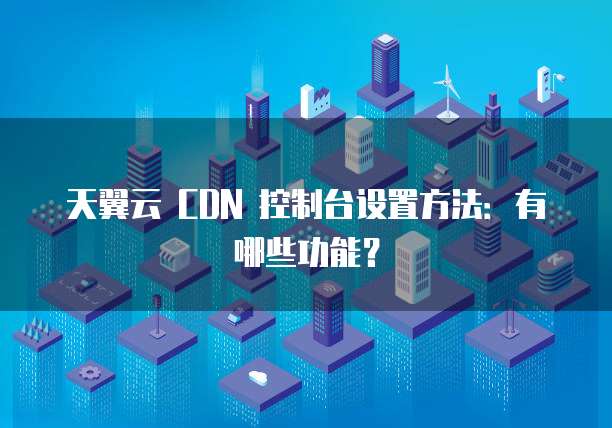 天翼云 CDN 控制台设置方法:有哪些功能?