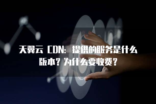 天翼云 CDN:提供的服务是什么版本?为什么要收费?