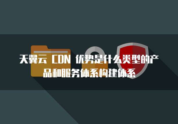 天翼云 CDN 优势是什么类型的产品和服务体系构建体系