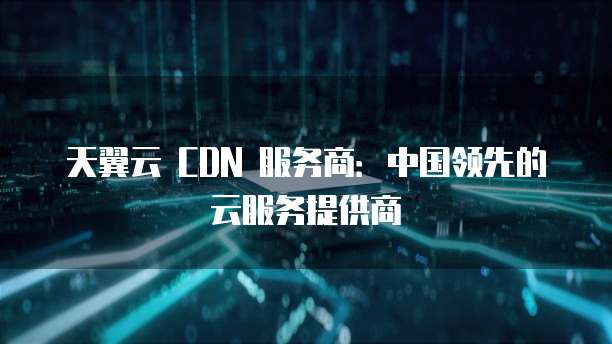天翼云 CDN 服务商:中国领先的云服务提供商