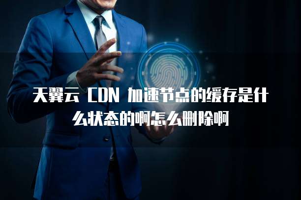 天翼云 CDN 加速节点的缓存是什么状态的啊怎么删除啊