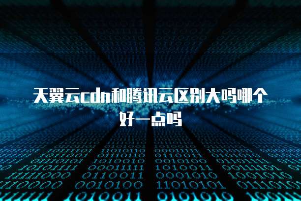 天翼云cdn和腾讯云区别大吗哪个好一点吗