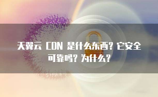 天翼云 CDN 是什么东西?它安全可靠吗?为什么?