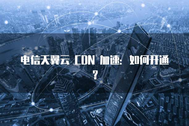 电信天翼云 CDN 加速：如何开通？