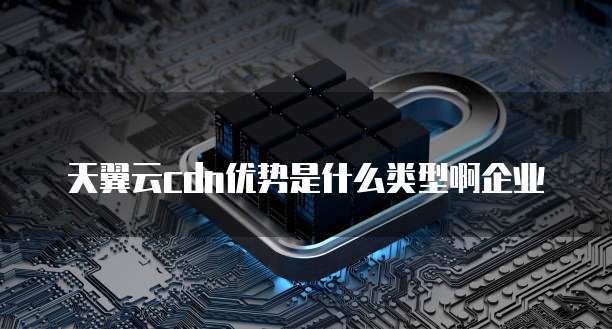 天翼云cdn优势是什么类型啊企业
