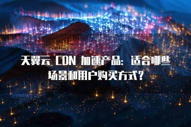 天翼云 CDN 加速产品:适合哪些场景和用户购买方式?