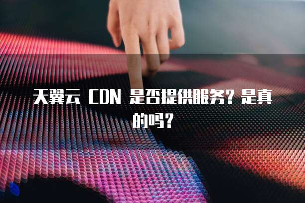 天翼云 CDN 是否提供服务?是真的吗?