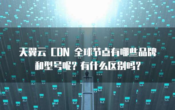 天翼云 CDN 全球节点有哪些品牌和型号呢?有什么区别吗?