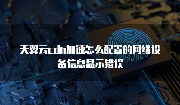 天翼云cdn加速怎么配置的网络设备信息显示错误