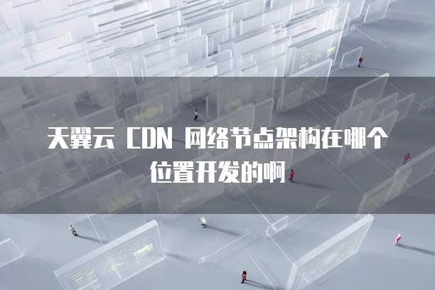 天翼云 CDN 网络节点架构在哪个位置开发的啊