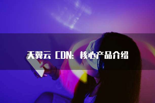 天翼云 CDN:核心产品介绍