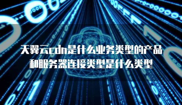 天翼云cdn是什么业务类型的产品和服务器连接类型是什么类型