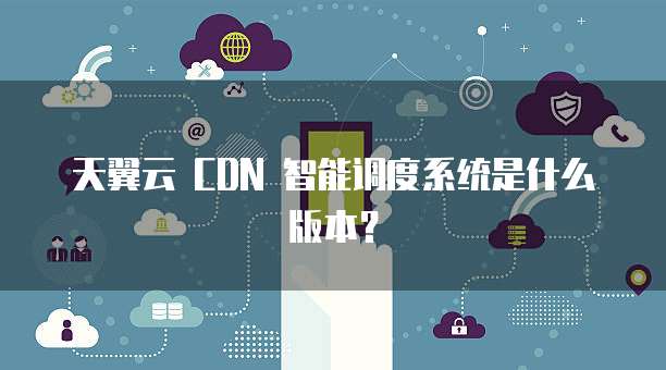 天翼云 CDN 智能调度系统是什么版本?