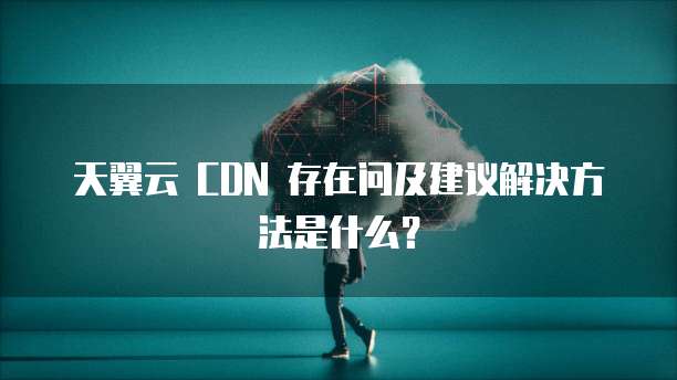 天翼云 CDN 存在问及建议解决方法是什么?