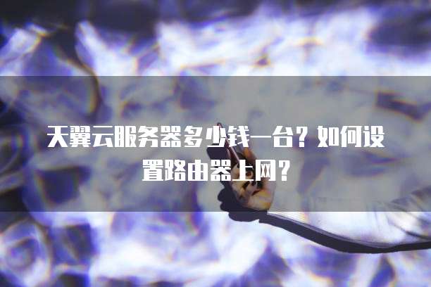 天翼云服务器多少钱一台?如何设置路由器上网?