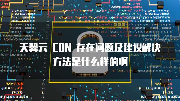 天翼云 CDN 存在问题及建议解决方法是什么样的啊