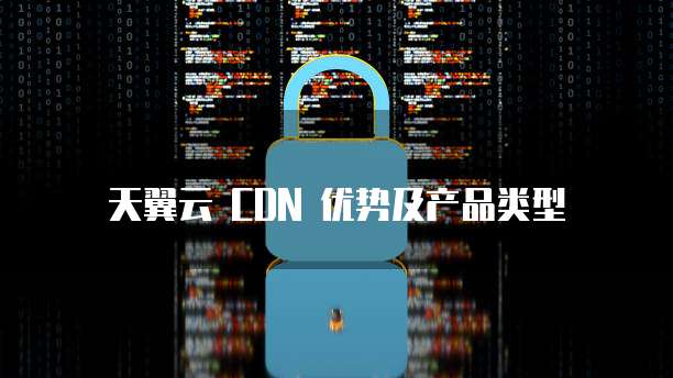 天翼云 CDN 优势及产品类型