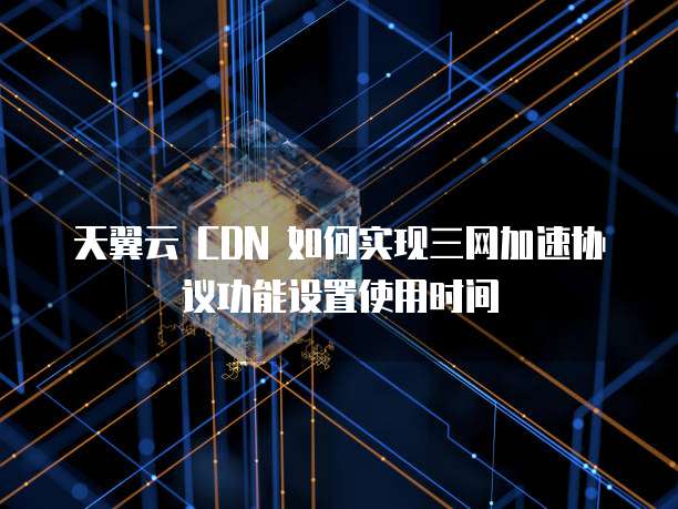 天翼云 CDN 如何实现三网加速协议功能设置使用时间