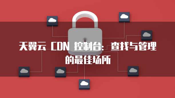 天翼云 CDN 控制台:查找与管理的最佳场所