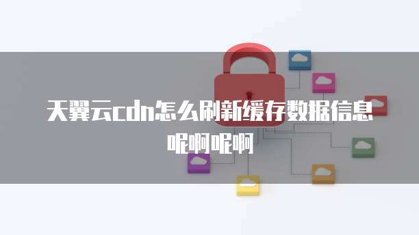 天翼云cdn怎么刷新缓存数据信息呢啊呢啊