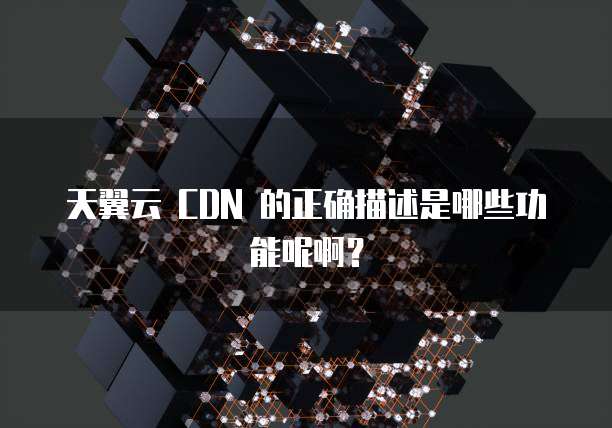 天翼云 CDN 的正确描述是哪些功能呢啊?