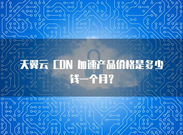 天翼云 CDN 加速产品价格是多少钱一个月?