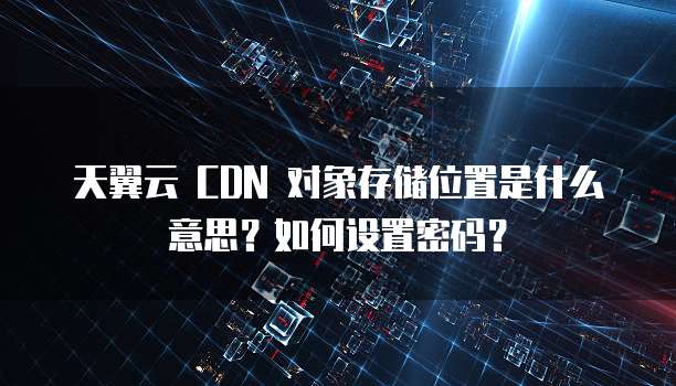 天翼云 CDN 对象存储位置是什么意思?如何设置密码?