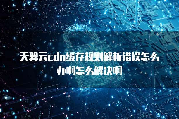 天翼云cdn缓存规则解析错误怎么办啊怎么解决啊