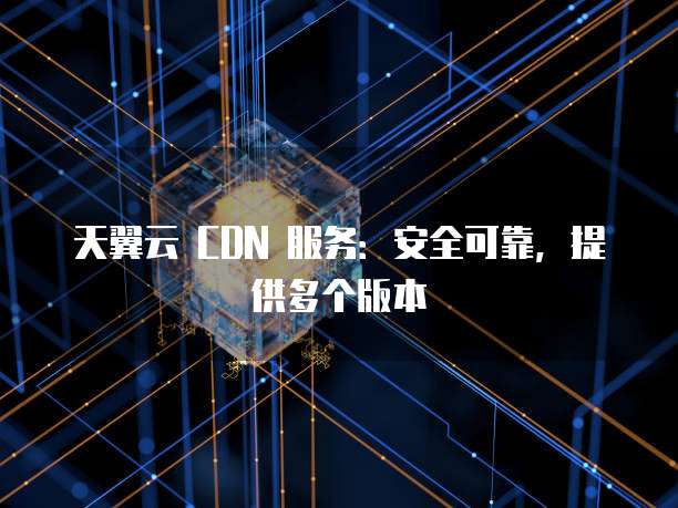 天翼云 CDN 服务:安全可靠,提供多个版本