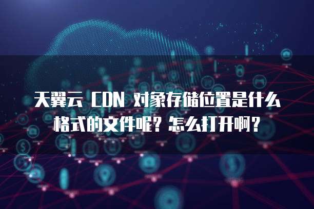 天翼云 CDN 对象存储位置是什么格式的文件呢?怎么打开啊?