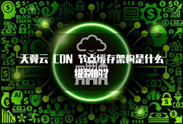 天翼云 CDN 节点缓存架构是什么级别的?