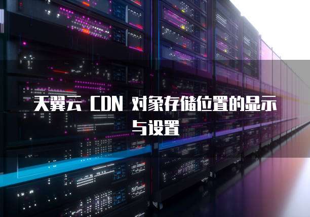 天翼云 CDN 对象存储位置的显示与设置