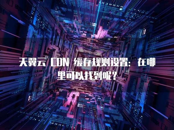 天翼云 CDN 缓存规则设置:在哪里可以找到呢?