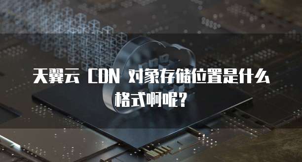 天翼云 CDN 对象存储位置是什么格式啊呢?