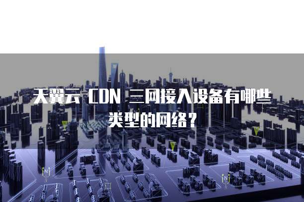 天翼云 CDN 三网接入设备有哪些类型的网络?