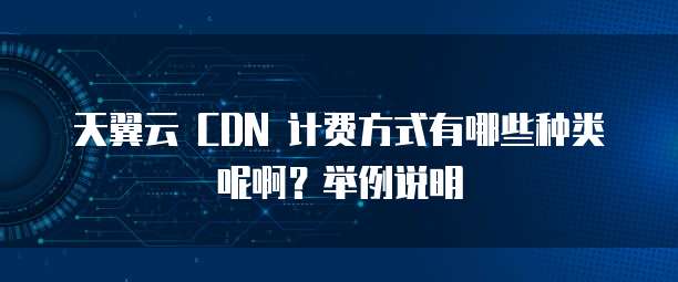 天翼云 CDN 计费方式有哪些种类呢啊?举例说明