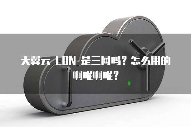 天翼云 CDN 是三网吗?怎么用的啊呢啊呢?