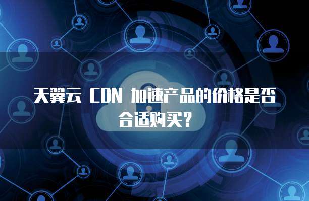 天翼云 CDN 加速产品的价格是否合适购买？
