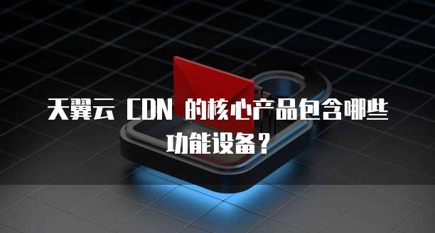 天翼云 CDN 的核心产品包含哪些功能设备?