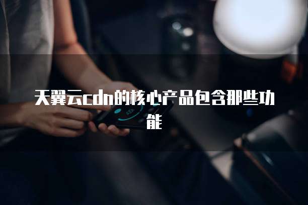 天翼云cdn的核心产品包含那些功能