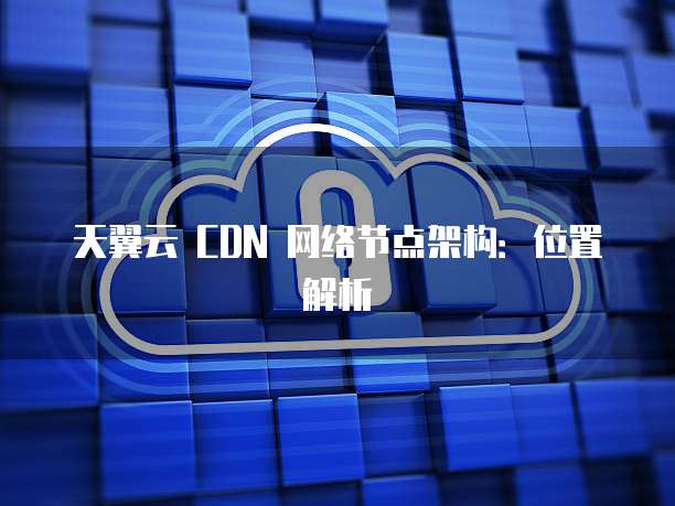 天翼云 CDN 网络节点架构:位置解析