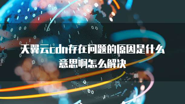 天翼云cdn存在问题的原因是什么意思啊怎么解决
