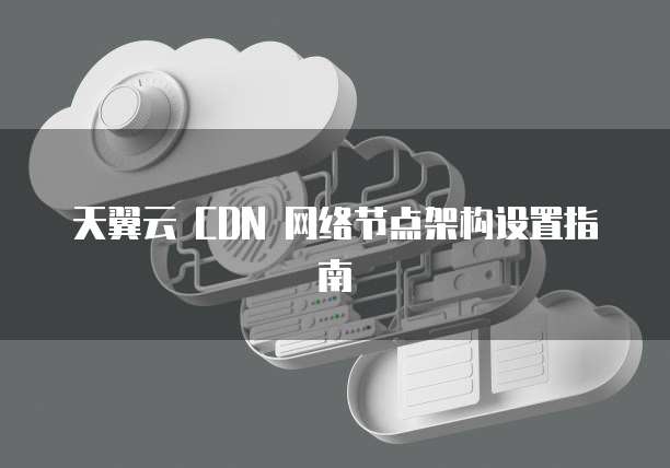 天翼云 CDN 网络节点架构设置指南