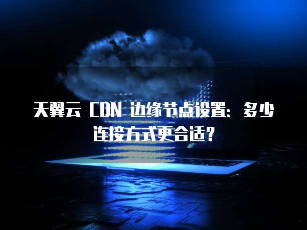 天翼云 CDN 边缘节点设置:多少连接方式更合适?