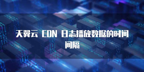 天翼云 CDN 日志播放数据的时间间隔